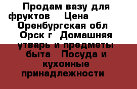 Продам вазу для фруктов. › Цена ­ 7 000 - Оренбургская обл., Орск г. Домашняя утварь и предметы быта » Посуда и кухонные принадлежности   